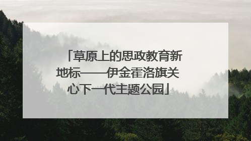 草原上的思政教育新地标——伊金霍洛旗关心下一代主题公园